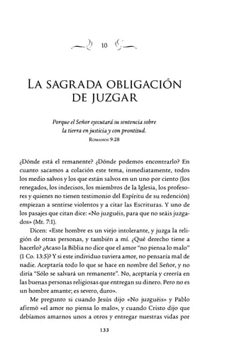 10
LA SAGRADA OBLIGACIÓN
DE JUZGAR
Porque el Señor e;ecutará su sentencia sobre
la tierra en justiciay con prontitud.
ROMANOS 9:28
¿Dónde está el remanente? ¿Dónde podemos encontrarlo? En
cuanto sacamos a colación este tema, inmediatamente, todos
los medio salvos y los que están salvos en un uno por ciento (los
renegados, los indecisos, los miembros de la Iglesia, los profeso-
res y quienes no tienen testimonio del Espíritu de su redención)
empiezan a sentirse violentos y a citar las Escrituras. Y uno de
los pasajes que citan dice: «No juzguéis, para que no seáis juzga-
dos» (Mt. 7:1).
Dicen: «Este hombre es un viejo intolerante, y juzga la reli-
gión de otras personas, y también a mí. ¿Qué derecho tiene a
hacerlo? ¿Acaso la Biblia no dice que el amor "no piensa lo malo"
(1 Co. 13:5)? Ysi este individuo tuviera amor, no pensaría mal de
nadie. Aceptaría todo lo que se hace en nombre del Señor, y no
diría "Sólo se salvará un remanente". No, aceptaría y creería en
las buenas personas religiosas que entregan su dinero. Pero no es
un hombre amante; es severo, duro».
Me pregunto si cuando Jesús dijo «No juzguéis» y Pablo
afirmó «el amor no piensa lo malo», y cuando Cristo dijo que
debíamos amarnos unos a otros y entregar nuestras vidas por
133
 