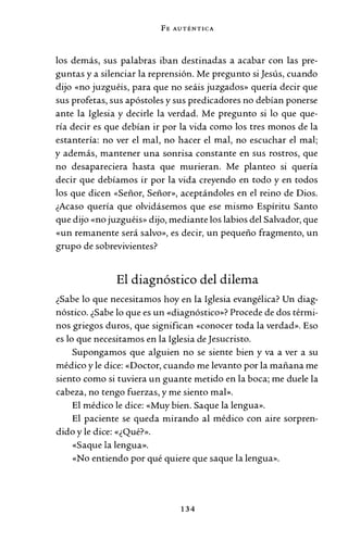 FE AUTÉNTICA
los demás, sus palabras iban destinadas a acabar con las pre-
guntas y a silenciar la reprensión. Me pregunto si Jesús, cuando
dijo «no juzguéis, para que no seáis juzgados» quería decir que
sus profetas, sus apóstoles y sus predicadores no debían ponerse
ante la Iglesia y decirle la verdad. Me pregunto si lo que que-
ría decir es que debían ir por la vida como los tres monos de la
estantería: no ver el mal, no hacer el mal, no escuchar el mal;
y además, mantener una sonrisa constante en sus rostros, que
no desapareciera hasta que murieran. Me planteo si quería
decir que debíamos ir por la vida creyendo en todo y en todos
los que dicen «Señor, Señor», aceptándoles en el reino de Dios.
¿Acaso quería que olvidásemos que ese mismo Espíritu Santo
que dijo «no juzguéis» dijo, mediante los labios del Salvador, que
«un remanente será salvo», es decir, un pequeño fragmento, un
grupo de sobrevivientes?
El diagnóstico del dilema
¿Sabe lo que necesitamos hoy en la Iglesia evangélica? Un diag-
nóstico. ¿Sabe lo que es un «diagnóstico»? Procede de dos térmi-
nos griegos duros, que significan «conocer toda la verdad». Eso
es lo que necesitamos en la Iglesia de Jesucristo.
Supongamos que alguien no se siente bien y va a ver a su
médico y le dice: «Doctor, cuando me levanto por la mañana me
siento como si tuviera un guante metido en la boca; me duele la
cabeza, no tengo fuerzas, y me siento mal».
El médico le dice: «Muy bien. Saque la lengua».
El paciente se queda mirando al médico con aire sorpren-
dido y le dice: «¿Qué?».
«Saque la lengua».
«No entiendo por qué quiere que saque la lengua».
134
 