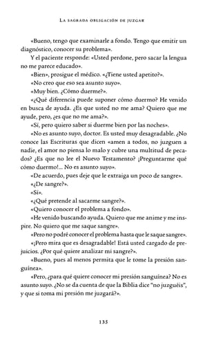 LA SAGRADA OBLIGACIÓN DE JUZGAR
«Bueno, tengo que examinarle a fondo. Tengo que emitir un
diagnóstico, conocer su problema».
Yel paciente responde: «Usted perdone, pero sacar la lengua
no me parece educado».
«Bien», prosigue el médico. «¿Tiene usted apetito?».
«No creo que eso sea asunto suyo».
«Muy bien. ¿Cómo duerme?».
«¿Qué diferencia puede suponer cómo duermo? He venido
en busca de ayuda. ¿Es que usted no me ama? Quiero que me
ayude, pero, ¿es que no me ama?».
«Sí, pero quiero saber si duerme bien por las noches».
«No es asunto suyo, doctor. Es usted muy desagradable. ¿No
conoce las Escrituras que dicen «amen a todos, no juzguen a
nadie, el amor no piensa lo malo y cubre una multitud de peca-
dos? ¿Es que no lee el Nuevo Testamento? ¡Preguntarme qué
cómo duermo!... No es asunto suyo».
«De acuerdo, pues deje que le extraiga un poco de sangre».
«¿De sangre?».
«Sí».
«¿Qué pretende al sacarme sangre?».
«Quiero conocer el problema a fondo».
«He venido buscando ayuda. Quiero que me anime y me ins-
pire. No quiero que me saque sangre».
«Pero no podré conocer el problema hasta que le saque sangre».
«¡Pero mira que es desagradable! Está usted cargado de pre-
juicios. ¿Por qué quiere analizar mi sangre?».
«Bueno, pues al menos permita que le tome la presión san-
guínea».
«Pero, ¿para qué quiere conocer mi presión sanguínea? No es
asunto suyo. ¿No se da cuenta de que la Biblia dice "no juzguéis",
y que si toma mi presión me juzgará?».
135
 