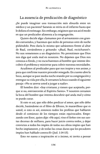 FE AUTÉNTICA
La ausencia de predicación de diagnóstico
¿Se puede imaginar una transacción más absurda entre un
médico y un paciente? Satanás se reiría en el infierno hasta que
le doliera el estómago. Sin embargo, exigimos que sea así el modo
en que un predicador alimenta a la congregación.
Quiero decirle algo: clamamos por el avivamiento con gran-
des estruendos, y hacemos que miles de personas oren de noche
pidiéndolo. Pero daría lo mismo que saltásemos frente al altar
de Baal, cortándonos y gritando: «¡Baal, Baal, escúchanos!».
No nos sometemos a un diagnóstico. No permitimos que Dios
nos diga qué anda mal en nosotros. No dejamos que Dios nos
conozca a fondo, y no escucharemos al hombre que intente des-
cubrir el problema y ministrar para cubrir nuestras necesidades.
Acudimos al predicador para que nos inspire y nos anime, y
para que confirme nuestro proceder renegado. En cuanto abre la
boca, aunque se pase media noche orando por su congregación y
entregue su vida por ella, le cerramos la boca usando el siguiente
pasaje: «No se atreva usted a juzgar a nadie».
El hombre dice: «Soy cristiano, y tienen que aceptarlo, por-
que si no, entristecerán al Espíritu Santo». Y nosotros cerramos
la boca del hombre que intenta descubrir qué anda mal y cómo
se puede curar.
Si esto es así, que sólo debo predicar el amor, que sólo debo
decirle, basándome en el libro de Efesios, lo maravilloso que es
usted; si esto es así, entonces todos los profetas que hablaron
desde el comienzo de los tiempos están equivocados. Empe-
zando con Enoc, quien dijo: «He aquí, vino el Señor con sus san-
tas decenas de millares, para hacer juicio contra todos, y dejar
convictos a todos los impíos de todas sus obras impías que han
hecho impíamente, y de todas las cosas duras que los pecadores
impíos han hablado contra él» (Jud. 1:14-15).
Esto no suena a inspiración ni a ánimo, ni invita a pensar
136
 