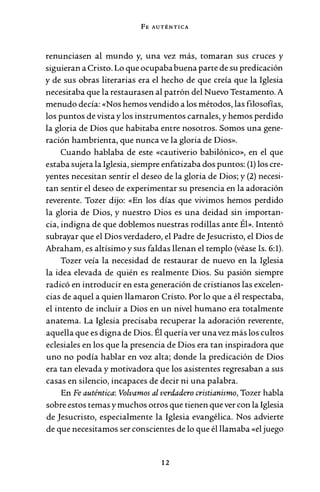 FE AUTÉNTICA
renunciasen al mundo y, una vez más, tomaran sus cruces y
siguieran a Cristo. Lo que ocupababuena parte de su predicación
y de sus obras literarias era el hecho de que creía que la Iglesia
necesitaba que la restaurasen al patrón del Nuevo Testamento. A
menudo decía: «Nos hemos vendido a los métodos, las filosofías,
los puntos de vista y los instrumentos carnales, y hemos perdido
la gloria de Dios que habitaba entre nosotros. Somos una gene-
ración hambrienta, que nunca ve la gloria de Dios».
Cuando hablaba de este «cautiverio babilónico», en el que
estaba sujeta la Iglesia, siempre enfatizaba dos puntos: (1) los cre-
yentes necesitan sentir el deseo de la gloria de Dios; y (2) necesi-
tan sentir el deseo de experimentar su presencia en la adoración
reverente. Tozer dijo: «En los días que vivimos hemos perdido
la gloria de Dios, y nuestro Dios es una deidad sin importan-
cia, indigna de que doblemos nuestras rodillas ante Él». Intentó
subrayar que el Dios verdadero, el Padre de Jesucristo, el Dios de
Abraham, es altísimo y sus faldas llenan el templo (véase Is. 6:1).
Tozer veía la necesidad de restaurar de nuevo en la Iglesia
la idea elevada de quién es realmente Dios. Su pasión siempre
radicó en introducir en esta generación de cristianos las excelen-
cias de aquel a quien llamaron Cristo. Por lo que a él respectaba,
el intento de incluir a Dios en un nivel humano era totalmente
anatema. La Iglesia precisaba recuperar la adoración reverente,
aquella que es digna de Dios. Él quería ver una vez más los cultos
eclesiales en los que la presencia de Dios era tan inspiradora que
uno no podía hablar en voz alta; donde la predicación de Dios
era tan elevada y motivadora que los asistentes regresaban a sus
casas en silencio, incapaces de decir ni una palabra.
En Fe auténtica: Volvamos al verdadero cristianismo, Tozer habla
sobre estos temas y muchos otros que tienen que ver con laIglesia
de Jesucristo, especialmente la Iglesia evangélica. Nos advierte
de que necesitamos ser conscientes de lo que él llamaba «el juego
12
 