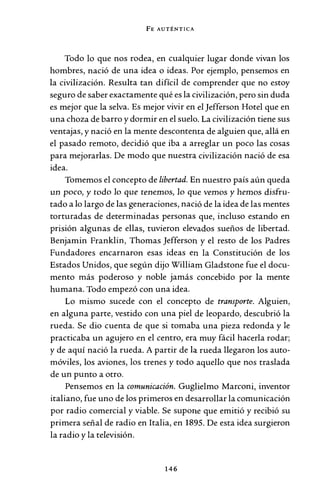 FE AUTÉNTICA
Todo lo que nos rodea, en cualquier lugar donde vivan los
hombres, nació de una idea o ideas. Por ejemplo, pensemos en
la civilización. Resulta tan difícil de comprender que no estoy
seguro de saber exactamente qué es la civilización, pero sin duda
es mejor que la selva. Es mejor vivir en el Jefferson Hotel que en
una choza de barro y dormir en el suelo. La civilización tiene sus
ventajas, y nació en la mente descontenta de alguien que, allá en
el pasado remoto, decidió que iba a arreglar un poco las cosas
para mejorarlas. De modo que nuestra civilización nació de esa
idea.
Tomemos el concepto de libertad. En nuestro país aún queda
un poco, y todo Jo que tenemos, Jo que vemos y hemos disfru-
tado a lo largo de las generaciones, nació de la idea de las mentes
torturadas de determinadas personas que, incluso estando en
prisión algunas de ellas, tuvieron elevados sueños de libertad.
Benjamin Franklin, Thomas Jefferson y el resto de los Padres
Fundadores encarnaron esas ideas en la Constitución de los
Estados Unidos, que según dijo William Gladstone fue el docu-
mento más poderoso y noble jamás concebido por la mente
humana. Todo empezó con una idea.
Lo mismo sucede con el concepto de transporte. Alguien,
en alguna parte, vestido con una piel de leopardo, descubrió la
rueda. Se dio cuenta de que si tomaba una pieza redonda y le
practicaba un agujero en el centro, era muy fácil hacerla rodar;
y de aquí nació la rueda. A partir de la rueda llegaron los auto-
móviles, los aviones, los trenes y todo aquello que nos traslada
de un punto a otro.
Pensemos en la comunicación. Guglielmo Marconi, inventor
italiano, fue uno de los primeros en desarrollar la comunicación
por radio comercial y viable. Se supone que emitió y recibió su
primera señal de radio en Italia, en 1895. De esta idea surgieron
la radio y la televisión.
146
 