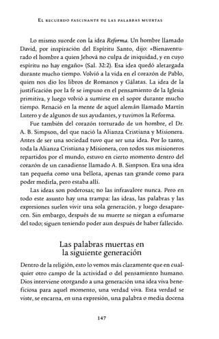 EL RECUERDO FASCINANTE DE LAS PALABRAS "MUERTAS
Lo mismo sucede con la idea Reforma. Un hombre llamado
David, por inspiración del Espíritu Santo, dijo: «Bienaventu-
rado el hombre a quien Jehová no culpa de iniquidad, y en cuyo
espíritu no hay engaño» (Sal. 32:2). Esa idea quedó aletargada
durante mucho tiempo. Volvió a la vida en el corazón de Pablo,
quien nos dio los libros de Romanos y Gálatas. La idea de la
justificación por la fe se impuso en el pensamiento de la Iglesia
primitiva, y luego volvió a sumirse en el sopor durante mucho
tiempo. Renació en la mente de aquel alemán llamado Martín
Lutero y de algunos de sus ayudantes, y tuvimos la Reforma.
Fue también del corazón torturado de un hombre, el Dr.
A. B. Simpson, del que nació la Alianza Cristiana y Misionera.
Antes de ser una sociedad tuvo que ser una idea. Por lo tanto,
toda la Alianza Cristiana y Misionera, con todos sus misioneros
repartidos por el mundo, estuvo en cierto momento dentro del
corazón de un canadiense llamado A. B. Simpson. Era una idea
tan pequeña como una bellota, apenas tan grande como para
poder medirla, pero estaba allí.
Las ideas son poderosas; no las infravalore nunca. Pero en
todo este asunto hay una trampa: las ideas, las palabras y las
expresiones suelen vivir una sola generación, y luego desapare-
cen. Sin embargo, después de su muerte se niegan a esfumarse
del todo; siguen teniendo poder aun después de haber fallecido.
Las palabras muertas en
la siguiente generación
Dentro de la religión, esto lo vemos más claramente que en cual-
quier otro campo de la actividad o del pensamiento humano.
Dios interviene otorgando a una generación una idea viva bene-
ficiosa para aquel momento, una verdad viva. Esta verdad se
viste, se encarna, en una expresión, una palabra o media docena
147
 