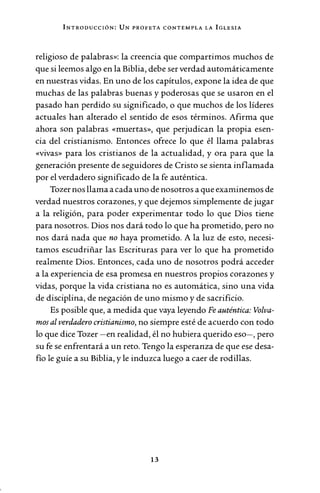 INTRODUCCIÓN: UN PROFETA CONTEMPLA LA IGLESIA
religioso de palabras»: la creencia que compartimos muchos de
que si leemos algo en la Biblia, debe ser verdad automáticamente
en nuestras vidas. En uno de los capítulos, expone la idea de que
muchas de las palabras buenas y poderosas que se usaron en el
pasado han perdido su significado, o que muchos de los líderes
actuales han alterado el sentido de esos términos. Afirma que
ahora son palabras «muertas», que perjudican la propia esen-
cia del cristianismo. Entonces ofrece lo que él llama palabras
«vivas» para los cristianos de la actualidad, y ora para que la
generación presente de seguidores de Cristo se sienta inflamada
por el verdadero significado de la fe auténtica.
Tozer nos llama a cada uno de nosotros a que examinemos de
verdad nuestros corazones, y que dejemos simplemente de jugar
a la religión, para poder experimentar todo lo que Dios tiene
para nosotros. Dios nos dará todo lo que ha prometido, pero no
nos dará nada que no haya prometido. A la luz de esto, necesi-
tamos escudriñar las Escrituras para ver lo que ha prometido
realmente Dios. Entonces, cada uno de nosotros podrá acceder
a la experiencia de esa promesa en nuestros propios corazones y
vidas, porque la vida cristiana no es automática, sino una vida
de disciplina, de negación de uno mismo y de sacrificio.
Es posible que, a medida que vaya leyendo Fe auténtica: Volva-
mos al verdadero cristianismo, no siempre esté de acuerdo con todo
lo que dice Tozer -en realidad, él no hubiera querido eso-, pero
su fe se enfrentará a un reto. Tengo la esperanza de que ese desa-
fío le guíe a su Biblia, y le induzca luego a caer de rodillas.
13
 