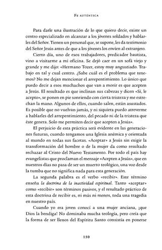 FE AUTÉNTICA
Para darle una ilustración de lo que quiero decir, existe un
centro especializado en alcanzar a los jóvenes soldados y hablar-
les del Señor. Tienen un personal que, se supone, les da testimonio
del SeñorJesús antes de que a los jóvenes los envíen al extranjero.
Cierto día, uno de esos trabajadores, predicador bautista,
vino a visitarme a mi oficina. Se dejó caer en un sofá viejo y
grande y me dijo: «Hermano Tozer, estoy muy angustiado. Tra-
bajo en tal y cual centro. ¿Sabe cuál es el problema que tene-
mos? No me dejan mencionar el arrepentimiento. Lo único que
puedo decir a esos muchachos que van a morir es que acepten
a Jesús. El resultado es que inclinan sus cabezas y dicen «Sí, le
acepto», se ponen en pie sonriendo con cierta tristeza y me estre-
chan la mano. Algunos de ellos, cuando salen, están asustados.
Es posible que no vuelvan jamás, y ni siquiera puedo atreverme
a hablarles del arrepentimiento, del pecado ni de la tristeza que
éste genera. Solo me permiten decir que acepten a Jesús».
El perjuicio de esta práctica será evidente en las generacio-
nes futuras, cuando tengamos una Iglesia anémica y orientada
al mundo en todas sus facetas. «Aceptar» a Jesús sin exigir la
transformación del hombre o de la mujer da como resultado
rechazar al Cristo del Nuevo Testamento. Por todo el país hay
evangelistas que proclaman el mensaje «Acepten aJesús», que en
nuestros días no pasa de ser un muerto teológico, una voz desde
la tumba que no significa nada para esta generación.
La segunda palabra es el verbo «recibir». Este término
enseña la doctrina de la inactividad espiritual. Tanto «aceptar»
como «recibir» son términos pasivos, y el resultado práctico de
esta doctrina de recibir es, ni más ni menos, toda una tragedia
en nuestro país.
Cuando yo era joven conocí a una mujer anciana, ¡que
Dios la bendiga! No dominaba mucha teología, pero creía que
la forma de ser llenos del Espíritu Santo consistía en ponerse
150
 