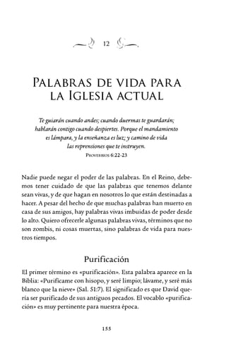 12
PALABRAS DE VIDA PARA
LA IGLESIA ACTUAL
Te guiarán cuando andes; cuando duermas teguardarán;
hablarán contigo cuando despiertes. Porque el mandamiento
es lámpara, y la enseñanza es luz;y camino de vida
las reprensiones que te instruyen.
PROVERBIOS 6:22-23
Nadie puede negar el poder de las palabras. En el Reino, debe-
mos tener cuidado de que las palabras que tenemos delante
sean vivas, y de que hagan en nosotros lo que están destinadas a
hacer. A pesar del hecho de que muchas palabras han muerto en
casa de sus amigos, hay palabras vivas imbuidas de poder desde
lo alto. Quiero ofrecerle algunas palabras vivas, términos que no
son zombis, ni cosas muertas, sino palabras de vida para nues-
tros tiempos.
Purificación
El primer término es «purificación». Esta palabra aparece en la
Biblia: «Purifícame con hisopo, y seré limpio; lávame, y seré más
blanco que la nieve» (Sal. 51:7). El significado es que David que-
ría ser purificado de sus antiguos pecados. El vocablo «purifica-
ción» es muy pertinente para nuestra época.
155
 