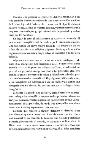 PALABRAS DE VIDA PARA LA IGLESIA ACTUAL
Cuando una persona se convierte, debería renunciar a su
vida anterior. Somos miembros de una nueva creación, nacidos
de lo alto, hijos del Padre, coherederos con el Hijo. El cielo es
nuestro hogar, aleluya es nuestro idioma, y pertenecemos a una
pequeña compañía, un grupo minoritario despreciado y recha-
zado por los hombres.
En lugar de esto, el cristianismo se ha puesto de moda. El
movimiento evangélico está de moda y, por lo tanto, está muerto.
Una vez escribí un breve ensayo titulado «La supresión de los
cultos de oración: una religión pagana». Decía que la oración
pagana consiste en orar y luego volver al escenario y rodar otra
película.
Alguien me envió una carta encantadora, inteligente. Me
dijo: «Soy evangélico. Soy licenciado de...», y mencionó cierta
escuela cristiana importante. «Hermano Tozer, su editorial me
pareció un prejuicio evangélico contra las películas. ¿No cree
que ha llegado el momento de volver a reflexionar sobre las pelí-
culas en los círculos evangélicos? Hay algunas películas buenas,
y los evangélicos no deberían ir a ver las ma.las y así darles una
categoría que no tienen. Su postura me suena a dogmatismo
categórico».
Me senté y le escribí una carta: «Querido hermano, su suge-
rencia de que los evangélicos aceptemos las películas es bastante
antigua. Los modernistas dijeron eso hace treinta años, y volvie-
ron a repensar las películas, de modo que ellos y ellas son ahora
como son. Y no hay separación entre ambos1>.
Siempre que escuche a alguien defender el derecho a ser
mundano, es que esa persona está encubriendo una increduli-
dad esencial en su corazón. El hombre que ha sido purificado
e iluminado renuncia al mundo, lo abandona, se libra de él. Si
Dios convierte a una actriz, los cristianos tenemos derecho a que
se vista, salga del escenario y nunca vuelva a él. Si Dios convierte
159
 