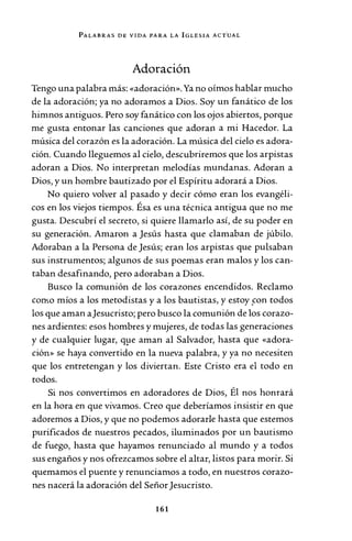 PALABRAS DE VIDA PARA LA IGLESIA ACT.UAL
Adoración
Tengo una palabra más: «adoración». Ya no oímos hablar mucho
de la adoración; ya no adoramos a Dios. Soy un fanático de los
himnos antiguos. Pero soy fanático con los ojos abiertos, porque
me gusta entonar las canciones que adoran a mi Hacedor. La
música del corazón es la adoración. La música del cielo es adora-
ción. Cuando lleguemos al cielo, descubriremos que los arpistas
adoran a Dios. No interpretan melodías mundanas. Adoran a
Dios, y un hombre bautizado por el Espíritu adorará a Dios.
No quiero volver al pasado y decir cómo eran los evangéli-
cos en los viejos tiempos. Ésa es una técnica antigua que no me
gusta. Descubrí el secreto, si quiere llamarlo así, de su poder en
su generación. Amaron a Jesús hasta que clamaban de júbilo.
Adoraban a la Persona de Jesús; eran los arpistas que pulsaban
sus instrumentos; algunos de sus poemas eran malos y los can-
taban desafinando, pero adoraban a Dios.
Busco la comunión de los corazones encendidos. Reclamo
con-.o míos a los metodistas y a los bautistas, y estoy .con todos
los que aman aJesucristo; pero busco la comunión de los corazo-
nes ardientes: esos hombres y mujeres, de todas las generaciones
y de cualquier lugar, q!Je aman al Salvador, hasta que «adora-
ción» se haya convertido en la nueva palabra, y ya no necesiten
que los entretengan y los diviertan. Este Cristo era el todo en
todos.
Si nos convertimos en adoradores de Dios, Él nos honrará
en la hora en que vivamos. Creo que deberíamos insistir en que
adoremos a Dios, y que no podemos adorarle hasta que estemos
purificados de nuestros pecados, iluminados por un bautismo
de fuego, hasta que hayamos renunciado al mundo y a todos
sus engaños y nos ofrezcamos sobre el altar, listos para morir. Si
quemamos el puente y renunciamos a todo, en nuestros corazo-
nes nacerá la adoración del SeñorJesucristo.
161
 
