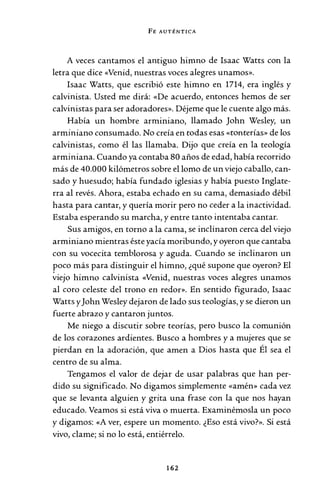 FE AUTÉNTICA
A veces cantamos el antiguo himno de Isaac Watts con la
letra que dice «Venid, nuestras voces alegres unamos».
Isaac Watts, que escribió este himno en 1714, era inglés y
calvinista. Usted me dirá: «De acuerdo, entonces hemos de ser
calvinistas para ser adoradores». Déjeme que le cuente algo más.
Había un hombre arminiano, llamado John Wesley, un
arminiano consumado. No creía en todas esas «tonterías» de los
calvinistas, como él las llamaba. Dijo que creía en la teología
arminiana. Cuando ya contaba 80 años de edad, había recorrido
más de 40.000 kilómetros sobre el lomo de un viejo caballo, can-
sado y huesudo; había fundado iglesias y había puesto Inglate-
rra al revés. Ahora, estaba echado en su cama, demasiado débil
hasta para cantar, y quería morir pero no ceder a la inactividad.
Estaba esperando su marcha, y entre tanto intentaba cantar.
Sus amigos, en torno a la cama, se inclinaron cerca del viejo
arminiano mientras éste yacía moribundo, y oyeron que cantaba
con su vocecita temblorosa y aguda. Cuando se inclinaron un
poco más para distinguir el himno, ¿qué supone que oyeron? El
~iejo himno calvinista «Venid, nuestras voces alegres unamos
al coro celeste del trono en redor». En sentido figurado, Isaac
Watts yJohn Wesley dejaron de lado sus teologías, y se dieron un
fuerte abrazo y cantaron juntos.
Me niego a discutir sobre teorías, pero busco la comunión
de los corazones ardientes. Busco a hombres y a mujeres que se
pierdan en la adoración, que amen a Dios hasta que Él sea el
centro de su alma.
Tengamos el valor de dejar de usar palabras que han per-
dido su significado. No digamos simplemente «amén» cada vez
que se levanta alguien y grita una frase con la que nos hayan
educado. Veamos si está viva o muerta. Examinémosla un poco
y digamos: «A ver, espere un momento. ¿Eso está vivo?». Si está
vivo, clame; si no lo está, entiérrelo.
162
 