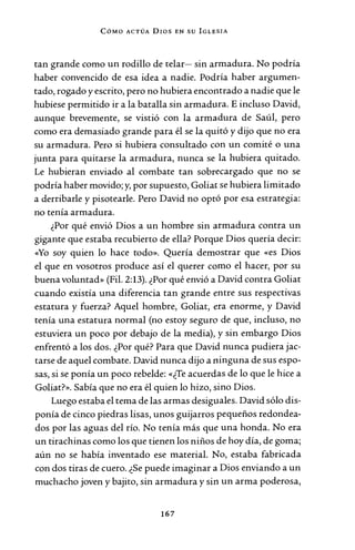 CóMo ACTÚA Dros EN su IGLESIA
tan grande como un rodillo de telar- sin armadura. No podría
haber convencido de esa idea a nadie. Podría haber argumen-
tado, rogado y escrito, pero no hubiera encontrado a nadie que le
hubiese permitido ir a la batalla sin armadura. E incluso David,
aunque brevemente, se vistió con la armadura de Saúl, pero
como era demasiado grande para él se la quitó y dijo que no era
su armadura. Pero si hubiera consultado con un comité o una
junta para quitarse la armadura, nunca se la hubiera quitado.
Le hubieran enviado al combate tan sobrecargado que no se
podría haber movido; y, por supuesto, Goliat se hubiera limitado
a derribarle y pisotearle. Pero David no optó por esa estrategia:
no tenía armadura.
¿Por qué envió Dios a un hombre sin armadura contra un
gigante que estaba recubierto de ella? Porque Dios quería decir:
«Yo soy quien lo hace todo». Quería demostrar que «es Dios
el que en vosotros produce así el querer como el hacer, por su
buena voluntad» (Fil. 2:13). ¿Por qué envió a David contra Goliat
cuando existía una diferencia tan grande entre sus respectivas
estatura y fuerza? Aquel hombre, Goliat, era enorme, y David
tenía una estatura normal (no estoy seguro de que, incluso, no
estuviera un poco por debajo de la media), y sin embargo Dios
enfrentó a los dos. ¿Por qué? Para que David nunca pudiera jac-
tarse de aquel combate. David nunca dijo a ninguna de sus espo-
sas, si se ponía un poco rebelde: «¿Te acuerdas de lo que le hice a
Goliat?». Sabía que no era él quien lo hizo, sino Dios.
Luego estaba el tema de las armas desiguales. David sólo dis-
ponía de cinco piedras lisas, unos guijarros pequeños redondea-
dos por las aguas del río. No tenía más que una honda. No era
un tirachinas como los que tienen los niños de hoy día, de goma;
aún no se había inventado ese material. No, estaba fabricada
con dos tiras de cuero. ¿Se puede imaginar a Dios enviando a un
muchacho joven y bajito, sin armadura y sin un arma poderosa,
167
 