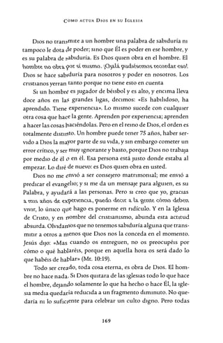 COMO ACTUA Dios EN su IGLESIA
D10s no tran~mite a un hombre una palabra de sabiduría m
tampoco le dota efe poder; smo que Él es poder en ese hombre, y
es su palabra de ~abiduría. Es Dios qmen obra en el hombre. El
hC'>m.bt.e. RC'> C'>bt.<. yat. stm.&ma. G~a.li. 9u.d...é&e.ma& t.e.c.C'>t.d..a.t. e.&al.
Dios se hace sabiduría para nosotros y poder en nosotros. Los
cristianos yerran tanto porque no nene esto en cuenta
Si un hombre es jugador de béisbol y es alto, y encima lleva
doce años en la' grandes ligas, decimos: «Es habilidoso, ha
aprendido. Tiene experiencia». Lo mismo sucede con cualqmer
otra cosa que hace la gente. Aprenden por experiencia; aprenden
a hacer las cosas vaciéndolas. Pero en el remo de D10s, el orden es
totalmente distmto. Un hombre puede tener 75 años, haber ser-
vido a Dios la mayor parte de su vida, y sm embargo cometer un
error crítico, y ser muy ignorante y basto, porque Dios no trabap
por medio de él o en él. Esa persona está jUSto donde estaba al
empezar. Lo diré de nuevo: es Dios qmen obra en usted.
Dios no me envió a ser consejero matnmomal; me envió a
predicar el evangelio; y si me da un mensaje para algmen, es su
Palabra, y ayudará a las personas. Pero si creo que yo, gracias
<. m.& <.ñ.C'>~ de. e.'&9e.t..e.nna., 9u.e.d..a d..e.nt. a. la. <t,e.n.t.e. c.áma d..e.be.n.
vivir, lo único qtie hago es ponerme en ridículo. Y en la Iglesia
de Cnsto, y en vombre del cnstiamsmo, abunda esta actitud
absurda. OlvidatJlOS que no tenemos sabiduría alguna que trans-
mitir a otros a menos que Dios nos la conceda en el momento.
Jesús dijo: «Mas cuando os entreguen, no os preocupéis por
cómo o qué hablaréis, porque en aquella hora os será dado lo
que habéis de hablar» (Mt. 10:19).
Todo ser creado, toda cosa eterna, es obra de Dios. El hom-
bre no hace nada. Si Dios qmtara de las iglesias todo lo que hace
el hombre, depndo solamente lo que ha hecho o hace Él, la igle-
sia media quedaría reducida a un fragmento dimmuto. No que-
daría m lo sufiC1ente para celebrar un culto digno. Pero todas
169
 