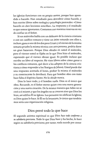FE AUTÉNTICA
las iglesias funcionan con su propio motor, porque han apren-
dido a hacerlo. Han estudiado para descubrir cómo hacerlo, y
han escrito libros sobre teología y psicología pastorales: «Cómo
hacerlo en diez lecciones sencillas». La respuesta y el resultado
es que somos ignorantes. Contamos cotl nuestras reservas en vez
de confiar en el Señor.
Si un miércoles habla con un defensor de la ciencia cristiana
o con un católico romano y tiene un éxito rotundo con ellos e,
incluso, gana a uno de los dos para Cristo, y el viernes de la misma
semana prueba la misma técnica con ocra persona, podría darse
un gran batacazo. Porque Dios obraba en usted el miércoles,
pero el viernes usted se fijaba en lo que Dios hizo el miércoles,
esperando que el viernes obrase igual. Es posible incluso que
escriba un libro al respecto. He visto libros sobre cómo ganar a
los católicos romanos, qué decir a los adeptos de la ciencia cris-
tiana y cómo responder a los Testigos deJehová. Usted puede dar
una respuesta acertada el lunes, probar la misma el miércoles
y su contrincante le derribará. Para que hombre obre con éxito
hace falta el Espíritu Santo. No lo olvide nunca.
Dios lo hace todo, y el hombre nada. Dios es el único que
obra. Recuerde, es el Señor eterno quien crea una nueva genera-
ción y una nueva creación. De la misma manera que Adán no se
creó a sí mismo, y que los ángeles no se crearon sino que Dios los
hizo, así edifica Él su Iglesia. Las persorias no edifican la Iglesia;
es Dios quien lo hace. Si Él no la levantara, lo único que tendría-
mos sería una organización religiosa.
Dios prevé todo lo que hace
El segundo axioma espiritual es que Dios hace todo conforme a
su sabiduría previsora. Todo lo que Dios hace y ha hecho, lo hace
según su sabiduría previsora; por tanto, nada sucede por casua-
170
 