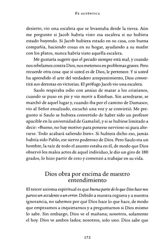 FE AUTÉNTICA
desierto, vio una escalera que se levantaba desde la tierra. Aún
me pregunto si Jacob habría visto esa escalera si no hubiera
estado huyendo. Si Jacob hubiera estado en su casa, con buena
compañía, haciendo cosas en su hogar, ayudando a su madre
con los platos, nunca habría visto aquella escalera.
Me gustaría sugerir que el pecado siempre está mal, y cuando
nos rebelamos contra Dios, nos metemos en problemas graves. Pero
recuerde otra cosa: que si usted es de Dios, le pertenece. Y sí usted
ha aprendido el arte del verdadero arrepentimiento, Dios conver-
tirá sus derrotas en victorias. El prófugoJacob vio una escalera.
Saulo respiraba odio con ansias de matar a los cristianos,
cuando se puso en pie y vio morir a Esteban. Sin arredrarse, se
marchó de aquel lugar y, cuando iba por el camino de Damasco,
vio al Señor ensalzado, escuchó una voz y se convirtió. Me pre-
gunto si Saulo se hubiera convertido de haber sido un profesor
apacible en la universidad de Gamalíel, y sí se hubiese limitado a
decir: «Bueno, no hay motivo para ponerse nervioso ni para alte-
rarse. Todo acabará saliendo bien». Si hubiera dicho eso, jamás
habría sido Pablo, ese siervo poderoso de Dios. Pero Saulo era un
hombre, la raíz de todo el asunto estaba en él, de modo que Dios
observó los malos actos de aquel individuo, le dio un giro de 180
grados, lo hizo partir de cero y comenzó a trabajar en su vida.
Dios obra por encima de nuestro
entendimiento
El tercer axioma espiritual es que buenaparte de lo que Dios hace nos
parece un accidente oun error. Debido a nuestra ceguera y a nuestra
ignorancia, no sabemos por qué Dios hace lo que hace, de modo
que empezamos a inquietarnos y a preguntarnos si Dios mismo
lo sabe. Sin embargo, Dios ve el mañana; nosotros, solamente
el hoy. Dios ve ambos lados; nosotros, solo uno. Dios sabe que
172
 