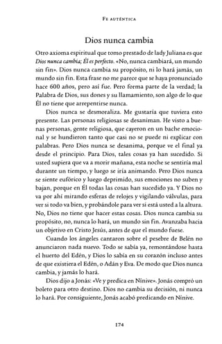 FE AUTÉNTICA
Dios nunca cambia
Otro axioma espiritual que tomo prestado de ladyJuliana es que
Dios nunca cambia; Él esperfecto. «No, nunca cambiará, un mundo
sin fin». Dios nunca cambia su propósito, ni lo hará jamás, un
mundo sin fin. Esta frase no me parece que se haya pronunciado
hace 600 años, pero así fue. Pero forma parte de la verdad; la
Palabra de Dios, sus dones y su llamamiento, son algo de lo que
Él no tiene que arrepentirse nunca.
Dios nunca se desmoraliza. Me gustaría que tuviera esto
presente. Las personas religiosas se desaniman. He visto a bue-
nas personas, gente religiosa, que cayeron en un bache emocio-
nal y se hundieron tanto que casi no se puede ni explicar con
palabras. Pero Dios nunca se desanima, porque ve el final ya
desde el principio. Para Dios, tales cosas ya han sucedido. Si
usted supiera que va a morir mañana, esta noche se sentiría mal
durante un tiempo, y luego se iría animando. Pero Dios nunca
se siente eufórico y luego deprimido, sus emociones no suben y
bajan, porque en Él todas las cosas han sucedido ya. Y Dios no
va por ahí mirando esferas de relojes y vigilando válvulas, para
ver si todo va bien, y probándole para ver si está usted a la altura.
No, Dios no tiene que hacer estas cosas. Dios nunca cambia su
propósito, no, nunca lo hará, un mundo sin fin. Avanzaba hacia
un objetivo en Cristo Jesús, antes de que el mundo fuese.
Cuando los ángeles cantaron sobre el pesebre de Belén no
anunciaron nada nuevo. Todo se sabía ya, remontándose hasta
el huerto del Edén, y Dios lo sabía en su corazón incluso antes
de que existiera el Edén, o Adán y Eva. De modo que Dios nunca
cambia, y jamás lo hará.
Dios dijo aJonás: «Ve y predica en Nínive».Jonás compró un
boleto para otro destino. Dios no cambia su decisión, ni nunca
lo hará. Por consiguiente,Jonás acabó predicando en Nínive.
174
 