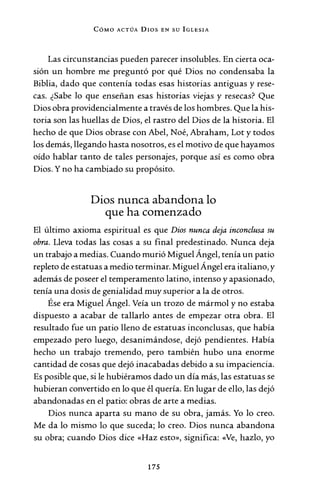 CóMo ACTÚA Dros EN su IGLESIA
Las circunstancias pueden parecer insolubles. En cierta oca-
sión un hombre me preguntó por qué Dios no condensaba la
Biblia, dado que contenía todas esas historias antiguas y rese-
cas. ¿Sabe lo que enseñan esas historias viejas y resecas? Que
Dios obra providencialmente a través de los hombres. Que la his-
toria son las huellas de Dios, el rastro del Dios de la historia. El
hecho de que Dios obrase con Abel, Noé, Abraham, Lot y todos
los demás, llegando hasta nosotros, es el motivo de que hayamos
oído hablar tanto de tales personajes, porque así es como obra
Dios. Y no ha cambiado su propósito.
Dios nunca abandona lo
que ha comenzado
El último axioma espiritual es que Dios nunca deja inconclusa su
obra. Lleva todas las cosas a su final predestinado. Nunca deja
un trabajo a medias. Cuando murió Miguel Ángel, tenía un patio
repleto de estatuas a medio terminar. Miguel Ángel era italiano, y
además de poseer el temperamento latino, intenso y apasionado,
tenía una dosis de genialidad muy superior a la de otros.
Ése era Miguel Ángel. Veía un trozo de mármol y no estaba
dispuesto a acabar de tallarlo antes de empezar otra obra. El
resultado fue un patio lleno de estatuas inconclusas, que había
empezado pero luego, desanimándose, dejó pendientes. Había
hecho un trabajo tremendo, pero también hubo una enorme
cantidad de cosas que dejó inacabadas debido a su impaciencia.
Es posible que, si le hubiéramos dado un día más, las estatuas se
hubieran convertido en lo que él quería. En lugar de ello, las dejó
abandonadas en el patio: obras de arte a medias.
Dios nunca aparta su mano de su obra, jamás. Yo lo creo.
Me da lo mismo lo que suceda; lo creo. Dios nunca abandona
su obra; cuando Dios dice «Haz esto», significa: «Ve, hazlo, yo
175
 