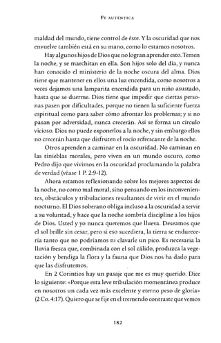 FE AUTÉNTICA
maldad del mundo, tiene control de éste. Y la oscuridad que nos
envuelve también está en su mano, como lo estamos nosotros.
Hay algunos hijos de Dios que no logran aprender esto. Temen
la noche, y se marchitan en ella. Son hijos solo del día, y nunca
han conocido el ministerio de la noche oscura del alma. Dios
tiene que mantener en ellos una luz encendida, como nosotros a
veces dejamos una lamparita encendida para un niño asustado,
hasta que se duerme. Dios tiene que impedir que ciertas perso-
nas pasen por dificultades, porque no tienen la suficiente fuerza
espiritual como para saber cómo afrontar los problemas; y si no
pasan por adversidad, nunca crecerán. Así se forma un círculo
vicioso. Dios no puede exponerlos a la noche, y sin embargo ellos
no crecerán hasta que disfruten el rocío refrescante de la noche.
Otros aprenden a caminar en la oscuridad. No caminan en
las tinieblas morales, pero viven en un mundo oscuro, como
Pedro dijo que vivimos en la oscuridad proclamando la palabra
de verdad (véase 1 P. 2:9-12).
Ahora estamos reflexionando sobre los mejores aspectos de
la noche, no como mal moral, sino pensando en los inconvenien-
tes, obstáculos y tribulaciones resultantes de vivir en el mundo
nocturno. El Dios soberano obliga incluso a la oscuridad a servir
a su voluntad, y hace que la noche sombría discipline a los hijos
de Dios. Usted y yo nunca queremos que llueva. Deseamos que
el sol brille sin cesar, pero si eso sucediera, la tierra se endurece-
ría tanto que no podríamos ni clavarle un pico. Es necesaria la
lluvia fresca que, combinada con el sol cálido, produzca la vege-
tación y bendiga la flora y la fauna que Dios nos ha dado para
que las disfrutemos.
En 2 Corintios hay un pasaje que me es muy querido. Dice
lo siguiente: «Porque esta leve tribulación momentánea produce
en nosotros un cada vez más excelente y eterno peso de gloria»
(2 Co. 4:17). Quiero que se fije en el tremendo contraste que vemos
182
 
