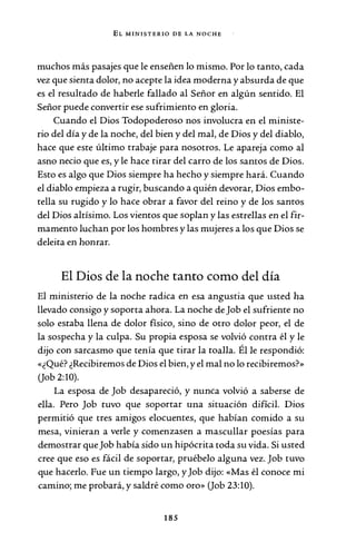 EL MINISTERIO DE LA NOCHE
muchos más pasajes que le enseñen lo mismo. Por lo tanto, cada
vez que sienta dolor, no acepte la idea moderna y absurda de que
es el resultado de haberle fallado al Señor en algún sentido. El
Señor puede convertir ese sufrimiento en gloria.
Cuando el Dios Todopoderoso nos involucra en el ministe-
rio del día y de la noche, del bien y del mal, de Dios y del diablo,
hace que este último trabaje para nosotros. Le apareja como al
asno necio que es, y le hace tirar del carro de los santos de Dios.
Esto es algo que Dios siempre ha hecho y siempre hará. Cuando
el diablo empieza a rugir, buscando a quién devorar, Dios embo-
tella su rugido y lo hace obrar a favor del reino y de los santos
del Dios altísimo. Los vientos que soplan y las estrellas en el fir-
mamento luchan por los hombres y las mujeres a los que Dios se
deleita en honrar.
El Dios de la noche tanto como del día
El ministerio de la noche radica en esa angustia que usted ha
llevado consigo y soporta ahora. La noche de Job el sufriente no
solo estaba llena de dolor físico, sino de otro dolor peor, el de
la sospecha y la culpa. Su propia esposa se volvió contra él y le
dijo con sarcasmo que tenía que tirar la toalla. Él le respondió:
«¿Qué? ¿Recibiremos de Dios el bien, y el mal no lo recibiremos?»
(Job 2:10).
La esposa de Job desapareció, y nunca volvió a saberse de
ella. Pero Job tuvo que soportar una situación difícil. Dios
permitió que tres amigos elocuentes, que habían comido a su
mesa, vinieran a verle y comenzasen a mascullar poesías para
demostrar que Job había sido un hipócrita toda su vida. Si usted
cree que eso es fácil de soportar, pruébelo alguna vez. Job tuvo
que hacerlo. Fue un tiempo largo, y Job dijo: «Mas él conoce mi
camino; me probará, y saldré como oro» (Job 23:10).
185
 