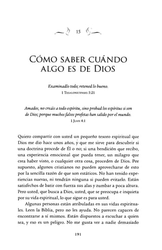 15
CÓMO SABER CUÁNDO
ALGO ES DE DIOS
Examinadlo todo; retened lo bueno.
1 TESALONICENSES 5:21
Amados, no creáis a todo espíritu, sino probad los espíritus si son
de Dios; porque muchosfalsos profetas han salido por el mundo.
ljUAN 4:1
Quiero compartir con usted un pequeño tesoro espiritual que
Dios me dio hace unos años, y que me sirve para descubrir si
una doctrina procede de Él o no; si una bendición que recibo,
una experiencia emocional que pueda tener, un milagro que
crea haber visto, o cualquier otra cosa, proceden de Dios. Por
supuesto, algunos cristianos no pueden aprovecharse de esto
por la sencilla razón de que son estáticos. No han tenido expe-
riencias nuevas, ni tendrán ninguna si pueden evitarlo. Están
satisfechos de batir con fuerza sus alas y zumbar a poca altura.
Pero usted, que busca a Dios, usted, que se preocupa e inquieta
por su vida espiritual, lo que sigue es para usted.
Algunas personas están atribuladas en sus vidas espiritua-
les. Leen la Biblia, pero no les ayuda. No parecen capaces de
encontrarse a sí mismos. Están dispuestos a escuchar a quien
sea, y eso es un peligro. No me gusta ver a nadie demasiado
191
 