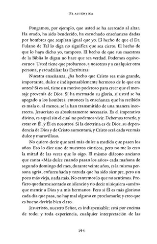 FE AUTÉNTICA
Pongamos, por ejemplo, que usted se ha acercado al altar.
Ha orado, ha sido bendecido, ha escuchado enseñanzas dadas
por hombres que respiran igual que yo. El hecho de que el Dr.
Fulano de Tal lo diga no significa que sea cierto. El hecho de
que lo haya dicho yo, tampoco. El hecho de que sus maestros
de la Biblia lo digan no hace que sea verdad. Podemos equivo-
carnos. Usted tiene que probarnos, a nosotros y a cualquier otra
persona, y escudriñar las Escrituras.
Nuestra enseñanza, ¿ha hecho que Cristo sea más grande,
importante, dulce e indispensablemente hermoso de lo que era
antes? Si es así, tiene un motivo poderoso para creer que el men-
saje provenía de Dios. Si ha mermado su gloria, si usted se ha
apegado a los hombres, entonces la enseñanza que ha recibido
es mala o, al menos, se la han transmitido de una manera inco-
rrecta. Jesucristo es absolutamente necesario. Es el imperativo
divino, es aquel sin el cual no podemos vivir. Debemos tenerle, y
estar en Él, y Él en nosotros. Si la doctrina es de Dios, su depen-
dencia de Dios y de Cristo aumentará, y Cristo será cada vez más
dulce y maravilloso.
No quiero decir que será más dulce a medida que pasen los
años. Eso lo dice uno de nuestros cánticos, pero no me lo creo
la mitad de las veces que lo oigo. El mismo diácono anciano
que canta «Más dulce cuando pasan los años» cada mañana de
segundo domingo del mes, durante veinte años, es la misma per-
sona agria, enfurruñada y tozuda que ha sido siempre, pero un
poco más vieja, nada más. No cantemos lo que no sentimos. Pre-
fiero quedarme sentado en silencio y no decir ni siquiera «amén»
que mentir a Dios y a mis hermanos. Pero si Él es más glorioso
cada día que pasa, no hay mal alguno en proclamarlo; y creo que
es bueno decirlo bien claro.
Jesucristo, nuestro Señor, es indispensable; está por encima
de todo; y toda experiencia, cualquier interpretación de las
194
 
