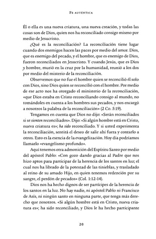 FE AUTÉNTICA
Él o ella es una nueva criatura, una nueva creación, y todas las
cosas son de Dios, quien nos ha reconciliado consigo mismo por
medio de Jesucristo.
¿Qué es la reconciliación? La reconciliación tiene lugar
cuando dos enemigos hacen las paces por medio del amor. Dios,
que es enemigo del pecado, y el hombre, que es enemigo de Dios,
fueron reconciliados en Jesucristo. Y cuando Jesús, que es Dios
y hombre, murió en la cruz por la humanidad, reunió a los dos
por medio del misterio de la reconciliación.
Observemos que no fue el hombre quien se reconcilió él solo
con Dios, sino Dios quien se reconcilió con el hombre. Por medio
de ese acto nos ha otorgado el ministerio de la reconciliación,
«que Dios estaba en Cristo reconciliando consigo al mundo, no
tomándoles en cuenta a los hombres sus pecados, y nos encargó
a nosotros la palabra de la reconciliación» (2 Co. 5:19).
Tengamos en cuenta que Dios no dijo: «Serán reconciliados
si se sienten reconciliados». Dijo: «Si algún hombre está en Cristo,
nueva criatura es»; ha sido reconciliado. Y si usted experimenta
la reconciliación, sentirá el deseo de salir ahí fuera y contarlo a
otros. Esto es la esencia de la evangelización. Hoy día podríamos
llamarlo «evangelismo profundo».
Aquí tenemos otra admonición del Espíritu Santo por medio
del apóstol Pablo: «Con gozo dando gracias al Padre que nos
hizo aptos para participar de la herencia de los santos en luz; el
cual nos ha librado de la potestad de las tinieblas, y trasladado
al reino de su amado Hijo, en quien tenemos redención por su
sangre, el perdón de pecados» (Col. 1:12-14).
Dios nos ha hecho dignos de ser partícipes de la herencia de
los santos en la luz. No hay nadie, ni apóstol Pablo ni Francisco
de Asís, ni ningún santo en ninguna parte, que tenga más dere-
cho que nosotros. «Si algún hombre está en Cristo, nueva cria-
tura es»; ha sido reconciliado, y Dios le ha hecho participante
20
 