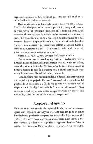 FE AUTÉNTICA
lugares celestiales, en Cristo, igual que «nos escogió en él antes
de la fundación del mundo» (v. 4).
Dios es eterno, y ya ha vivido todos nuestros días. Está al
final de los tiempos tanto como al principio, porque el tiempo
es meramente un pequeño incidente en el seno de Dios. Dios
contiene el tiempo, y ya ha vivido todos los mañanas. Antes de
que el tiempo existiera, Dios le vio, supo quién sería usted y qué
nombre llevaría. Supo cuál sería su estatura, si sería hombre
o mujer, si se casaría o permanecería soltero o soltera. Sabía si
sería estadounidense, alemán o japonés. Lo sabía todo de usted,
y sonriendo puso su mano sobre usted.
Usted dirá: «¡Oh!, ¿pero por qué no lo supe antes?».
Eso es un misterio, pero hay algo que sé: usted nunca habría
llegado a Dios si Él no se hubiera vuelto a usted. Nunca se ufane,
sacando pecho y diciendo: «Yo busqué al Señor». Usted buscó al
Señor después de que Él le pusiera en un arduo camino, le inci-
tara y le motivara. Él es el iniciador, no usted.
Usted no hizo más que responder, y el Señor tuvo que ponerse
a su espalda y empujarle. De esta forma todos los miembros del
pueblo de Dios llegaron a Él, de modo que no se sienta mal al
respecto. Y Él le eligió antes de la fundación del mundo. Dios
sabía su nombre y el mío antes de que existiera un mar o una
montaña, antes de que hubiera estrellas o planetas.
Aceptos en el Amado
Una vez más, por medio del apóstol Pablo, se nos amonesta:
«para que fuésemos santos y sin mancha delante de él, en amor
habiéndonos predestinado para ser adoptados hijos suyos» (Ef.
1:4). ¿Qué quiere decir «predestinado>~? Bien, pues «pre» signi-
fica «antes», y «destinar» significa «elegir un destino físico o
vital». De antemano, Dios decidió su destino. ¿Y cuál es el des-
22
 