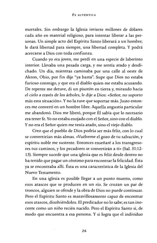 FE AUTÉNTICA
mortales. Sin embargo la Iglesia invierte millones de dólares
cada año en material religioso, para intentar liberar a las per-
sonas. Un simple acto del Espíritu Santo liberará a un hombre;
le dará libertad para siempre, una libertad completa. Y podrá
acercarse a Dios con toda confianza.
Cuando yo era joven, me perdí en una especie de laberinto
interior. Llevaba una pesada carga, y me sentía atado y desdi-
chado. Un día, mientras caminaba por una calle al oeste de
Akron, Ohio, por fin dije "ya basta". Supe que Dios no estaba
furioso conmigo, y que era el diablo quien me estaba acusando.
De repente me detuve, di un pisotón en tierra y, mirando hacia
el cielo a través de los árboles, le dije a Dios: «Señor, no soporto
más esta situación». Y no la tuve que soportar más. Justo enton-
ces me convertí en un hombre libre. Aquella angustia particular
me abandonó. Dios me liberó, porque Él sabía que lo necesario
era tener fe. Yo no estaba enojado con el Señor, sino con el diablo.
Y no era el Señor quien me tenía atado, sino el viejo diablo.
Creo que el pueblo de Dios podría ser más feliz, con lo cual
se convertirían más almas. «Vuélveme el gozo de tu salvación, y
espíritu noble me sustente. Entonces enseñaré a los transgreso-
res tus caminos, y los pecadores se convertirán a ti» (Sal. 51:12-
13). Siempre sucede que una iglesia que es feliz desde dentro no
ha tenido que pagar un céntimo para encontrar la felicidad. Ésta
ya se encontraba allí. Ésta es una característica de la Iglesia del
Nuevo Testamento.
En una iglesia es posible llegar a un punto muerto, como
esos atascos que se producen en un río. Se cruzan un par de
troncos, alguien se ofende y la obraode Dios no puede continuar.
Pero el Espíritu Santo es maravillosamente capaz de encontrar
esos atascos, disolviéndolos. El predicador no lo sabe; es tanino-
cente como un niño recién nacido. Pero el Espíritu Santo sí, de
modo que encuentra a esa persona. Y si logra que el individuo
26
 