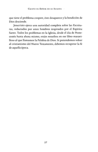 CRISTO ES SEÑOR DE SU IGLESIA
que tiene el problema coopere, éste desaparece y la bendición de
Dios desciende.
Jesucristo ejerce una autoridad completa sobre las Escritu-
ras, redactadas por unos hombres inspirados por el Espíritu
Santo. Todos los problemas en la Iglesia, desde el día de Pente-
costés hasta ahora mismo, están resueltos en ese libro maravi-
lloso al que llamamos la Palabra de Dios. Si pretendemos volver
al cristianismo del Nuevo Testamento, debemos recuperar la fe
de aquella época.
27
 