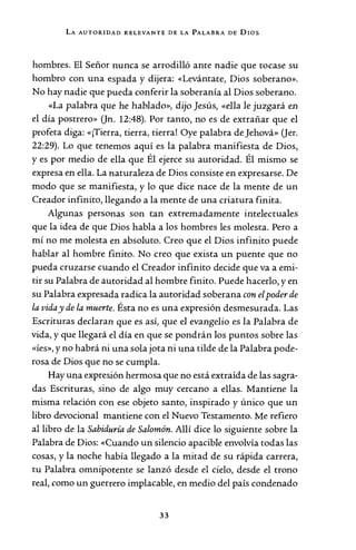 LA AUTORIDAD RELEVANTE DE LA PALABRA DE DIOS
hombres. El Señor nunca se arrodilló ante nadie que tocase su
hombro con una espada y dijera: «Levántate, Dios soberano».
No hay nadie que pueda conferir la soberanía al Dios soberano.
«La palabra que he hablado», dijo Jesús, «ella le juzgará en
el día postrero» (Jn. 12:48). Por tanto, no es de extrañar que el
profeta diga: «¡Tierra, tierra, tierra! Oye palabra de Jehová» (Jer.
22:29). Lo que tenemos aquí es la palabra manifiesta de Dios,
y es por medio de ella que Él ejerce su autoridad. Él mismo se
expresa en ella. La naturaleza de Dios consiste en expresarse. De
modo que se manifiesta, y lo que dice nace de la mente de un
Creador infinito, llegando a la mente de una criatura finita.
Algunas personas son tan extremadamente intelectuales
que la idea de que Dios habla a los hombres les molesta. Pero a
mí no me molesta en absoluto. Creo que el Dios infinito puede
hablar al hombre finito. No creo que exista un puente que no
pueda cruzarse cuando el Creador infinito decide que va a emi-
tir su Palabra de autoridad al hombre finito. Puede hacerlo, y en
su Palabra expresada radica la autoridad soberana con elpoder de
la viday de la muerte. Ésta no es una expresión desmesurada. Las
Escrituras declaran que es así, que el evangelio es la Palabra de
vida, y que llegará el día en que se pondrán los puntos sobre las
«Íes», y no habrá ni una sola jota ni una tilde de la Palabra pode-
rosa de Dios que no se cumpla.
Hay una expresión hermosa que no está extraída de las sagra-
das Escrituras, sino de algo muy cercano a ellas. Mantiene la
misma relación con ese objeto santo, inspirado y único que un
libro devocional mantiene con el Nuevo Testamento. Me refiero
al libro de la Sabiduría de Salomón. Allí dice lo siguiente sobre la
Palabra de Dios: «Cuando un silencio apacible envolvía todas las
cosas, y la noche había llegado a la mitad de su rápida carrera,
tu Palabra omnipotente se lanzó desde el cielo, desde el trono
real, como un guerrero implacable, en medio del país condenado
33
 
