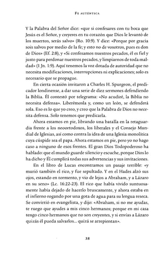 FE AUTÉNTICA
Y la Palabra del Señor dice: «que si confesares con tu boca que
Jesús es el Señor, y creyeres en tu corazón que Dios le levantó de
los muertos, serás salvo» (Ro. 10:9). Y dice: «Porque por gracia
sois salvos por medio de la fe; y esto no de vosotros, pues es don
de Dios» (Ef. 2:8), y «Si confesamos nuestros pecados, él es fiel y
justo para perdonar nuestros pecados, y limpiarnos de toda mal-
dad» (1 Jn. 1:9). Aquí tenemos la voz dotada de autoridad que no
necesita modificaciones, interrupciones ni explicaciones; solo es
necesario que se propague.
En cierta ocasión invitaron a Charles H. Spurgeon, el predi-
cador londinense, a dar una serie de diez sermones defendiendo
la Biblia. Él contestó por telegrama: «No acudiré, la Biblia no
necesita defensa». Liberémosla y, como un león, se defenderá
sola. Eso es lo que yo creo, y creo que la Palabra de Dios no nece-
sita defensa. Solo tenemos que predicarla.
Ahora estamos en pie, librando una batalla en la retaguar-
dia frente a los neoortodoxos, los liberales y el Consejo Mun-
dial de Iglesias, así como contra la idea de una Iglesia monolítica
cuya cúspide sea el papa. Ahora estamos en pie, pero yo no hago
caso a ninguno de esos frentes. El gran Dios Todopoderoso ha
hablado: que el mundo guarde silencio y escuche, porque Dios lo
ha dicho y Él cumplirá todas sus advertencias y sus invitaciones.
En el libro de Lucas encontramos un pasaje terrible: «y
murió también el rico, y fue sepultado. Y en el Hades alzó sus
ojos, estando en tormento, y vio de lejos a Abraham, y a Lázaro
en su seno» (Le. 16:22-23). El rico que había vivido suntuosa-
mente había dejado de hacerlo bruscamente, y ahora estaba en
el infierno rogando por una gota de agua para su lengua reseca.
Se convirtió en evangelista, y dijo: «Abraham, si no me ayudas,
te ruego que ayudes a mis cinco hermanos; porque en mi casa
tengo cinco hermanos que no son creyentes, y si envías a Lázaro
quizás él pueda salvarlos... quizá se arrepientan».
38
 