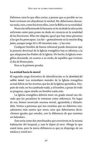 Eso QUE SE LLAMA CRISTIANDAD
Debemos creer lo que ellos creían, y pensar que es posible ser un
buen cristiano sin abandonar la verdad. No deberíamos descar-
tar nada, sino, como hicieron ellos, creer la Biblia en su totalidad.
Nunca he reflexionado lo bastante ni he recibido la educación
suficiente como para poner en duda mi creencia en la totalidad
de las Escrituras. Ellas me alegran, igual que hay otras personas
a las que les preocupan. Las leo -generalmente en la versión King
james, aunque tengo 25 o 30 versiones más- y las creo.
Cualquier hombre de buena voluntad puede demostrar que
la postura doctrinal de la Iglesia evangélica hoy es idéntica a la
que adoptaron los Padres de la Iglesia. De hecho, la Iglesia evan-
gélica desciende, en cuanto a su credo, de aquellos que vivieron
el día de Pentecostés.
Ésta es la primera prueba.
La actitud hacia la moral
El segundo rasgo distintivo de identificación es la identidad del
calibre moral. Los estándares morales de la Iglesia evangélica
actual deben ser los mismos que los de la Iglesia apostólica. Des-
pués de todo, no ha cambiado nada, y el hombre, a pesar de todo
su progreso, sigue siendo un hombre nada más.
La Iglesia evangélica debería tener un grado moral tan ele-
vado que los pecadores lo tomaran como referencia. En lugar
de eso, hemos recortado nuestra moral, aguándola y diluyén-
dola. Vemos a personas que nos enseñan que no debemos con-
siderarnos más santos que otros, sino que deberíamos decir:
«Somos iguales que ustedes, con la diferencia de que tenemos
un Salvador».
Esto sería como dos moribundos que estuvieran en la misma
habitación del hospital, y uno le dijera al otro: «Tengo lo que
usted tiene, pero la única diferencia es que yo dispongo de un
médico y usted no».
47
 
