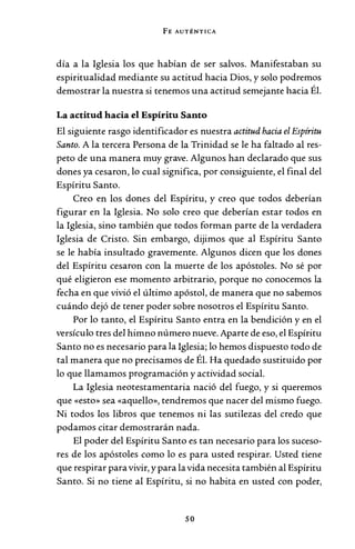 FE AUTÉNTICA
día a la Iglesia los que habían de ser salvos. Manifestaban su
espiritualidad mediante su actitud hacia Dios, y solo podremos
demostrar la nuestra si tenemos una actitud semejante hacia Él.
La actitud hacia el Espíritu Santo
El siguiente rasgo identificador es nuestra actitud hacia el Espíritu
Santo. A la tercera Persona de la Trinidad se le ha faltado al res-
peto de una manera muy grave. Algunos han declarado que sus
dones ya cesaron, lo cual significa, por consiguiente, el final del
Espíritu Santo.
Creo en los dones del Espíritu, y creo que todos deberían
figurar en la Iglesia. No solo creo que deberían estar todos en
la Iglesia, sino también que todos forman parte de la verdadera
Iglesia de Cristo. Sin embargo, dijimos que al Espíritu Santo
se le había insultado gravemente. Algunos dicen que los dones
del Espíritu cesaron con la muerte de los apóstoles. No sé por
qué eligieron ese momento arbitrario, porque no conocemos la
fecha en que vivió el último apóstol, de manera que no sabemos
cuándo dejó de tener poder sobre nosotros el Espíritu Santo.
Por lo tanto, el Espíritu Santo entra en la bendición y en el
versículo tres del himno número nueve. Aparte de eso, el Espíritu
Santo no es necesario para la Iglesia; lo hemos dispuesto todo de
tal manera que no precisamos de Él. Ha quedado sustituido por
lo que llamamos programación y actividad social.
La Iglesia neotestamentaria nació del fuego, y si queremos
que «esto» sea «aquello», tendremos que nacer del mismo fuego.
Ni todos los libros que tenemos ni las sutilezas del credo que
podamos citar demostrarán nada.
El poder del Espíritu Santo es tan necesario para los suceso-
res de los apóstoles como lo es para usted respirar. Usted tiene
que respirar paravivir, y para la vida necesita también al Espíritu
Santo. Si no tiene al Espíritu, si no habita en usted con poder,
so
 