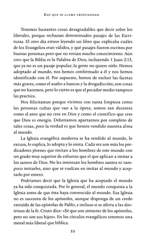 Eso QUE SE LLAMA CRISTIANDAD
Tenemos bastantes cosas desagradables que decir sobre los
liberales, porque rechazan determinados pasajes de las Escri-
turas. El otro día estuve leyendo un libro que explicaba cuáles
de los Evangelios eran válidos, y qué pasajes fueron escritos por
buenas personas pero que no tenían mucho conocimiento. Aún
creo que la Biblia es la Palabra de Dios, incluyendo 1 Juan 2:15,
que ya no es un pasaje popular; la gente no quiere oírlo. Hemos
adoptado al mundo, nos hemos conformado a él y nos hemos
identificado con él. Por supuesto, hemos de excluir las facetas
más graves, como el asalto a bancos y la drogadicción; son cosas
que no hacemos, pero lo cierto es que el pecador medio tampoco
las practica.
Nos felicitamos porque vivimos con tanta limpieza como
las personas cultas que van a la ópera; somos tan decentes
como el ateo que no cree en Dios y como el científico que cree
que Dios es energía. Deberíamos apartarnos por completo de
tales cosas, pero la verdad es que hemos vendido nuestra alma
al mundo.
La Iglesia evangélica moderna se ha rendido al mundo, lo
excusa, lo explica, lo adopta y lo imita. Cada vez son más los pre-
dicadores jóvenes que imitan a los hombres de este mundo con
un grado muy superior de esfuerzo que el que aplican a imitar a
los santos de Dios. No les interesan los hombres santos ni tam-
poco imitarles, sino que se vuelcan en imitar al mundo y acep-
tarlo por entero.
Podríamos decir que la Iglesia que ha aceptado el mundo
ya ha sido conquistada. Por lo general, el mundo conquista a la
Iglesia antes de que ésta haya convencido al mundo. Esa Iglesia
no es sucesora de los apóstoles, aunque disponga de un credo
extraído de las epístolas de Pablo, e incluso si se aferra a las doc-
trinas de la fe. Cristo dice: «Sé que son simiente de los apóstoles,
pero no son sus hijos». En los círculos evangélicos tenemos una
moral más liberal que bíblica.
53
 
