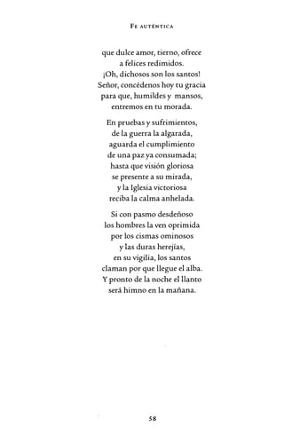 FE AUTÉNTICA
que dulce amor, tierno, ofrece
a felices redimidos.
¡Oh, dichosos son los santos!
Señor, concédenos hoy tu gracia
para que, humildes y mansos,
entremos en tu morada.
En pruebas y sufrimientos,
de la guerra la algarada,
aguarda el cumplimiento
de una paz ya consumada;
hasta que visión gloriosa
se presente a su mirada,
y la Iglesia victoriosa
reciba la calma anhelada.
Si con pasmo desdeñoso
los hombres la ven oprimida
por los cismas ominosos
y las duras herejías,
en su vigilia, los santos
claman por que llegue el alba.
Y pronto de la noche el llanto
será himno en la mañana.
58
 