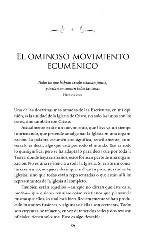 4
EL OMINOSO MOVIMIENTO~
ECUMENICO
Todos los que habían creído estaban juntos)
y tenían en común todas las cosas.
HECHOS 2:44
Una de las doctrinas más amadas de las Escrituras, en mi opi-
nión, es la unidad de la Iglesia de Cristo, no solo los unos con los
otros, sino también con Cristo.
Actualmente existe un movimiento, que lleva ya un tiempo
funcionando, que pretende amalgamar la Iglesia en una organi-
zación. La palabra «ecuménico» significa, sencillamente, «uni-
versal», es decir, algo que está por todo el mundo. Eso es todo
lo que significa, pero se ha adaptado para decir que por toda la
Tierra, donde haya cristianos, éstos forman parte de una organi-
zación. No es una referencia a toda la Iglesia. Si existe un conci-
lio ecuménico, no quiere decir que en él estén presentes todas las
iglesias, sino que todas están representadas o que están allí los
representantes de la Iglesia al completo.
También están aquellos -aunque no dirían que éste es su
motivo- que quieren reunirse como cristianos que piensan lo
mismo que ellos, lo cual está bien. Recientemente se han produ-
cido bastantes fusiones, y algunas de ellas son correctas. Todos
son creyentes, se reúnen y, en vez de tener dos sedes y dos revistas
oficiales, tienen solo una. Esto es algo deseable.
59
 