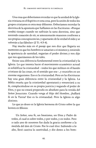 EL OMINOSO MOVIMIENTO ECUMÉNICO-
Una cosa que deberíamos recordar es que la unidad de laIgle-
sia cristiana en el Espíritu es una cosa, pero la unión de todos los
grupos cristianos es otra muy diferente. Deberíamos recordar la
doctrina de la apostasía que hallamos en las Escrituras. «Porque
vendrá tiempo cuando no sufrirán la sana doctrina, sino que
teniendo comezón de oír, se amontonarán maestros conforme a
sus propias concupiscencias, y apartarán de la verdad el oído y se
volverán a las fábulas» (2 Ti. 4:3-4).
Hay mucho más en el pasaje que nos dice que llegaría un
momento en que los hombres se amarían a sí mismos y, teniendo
la apariencia de santidad, negarían el poder divino; y nos dijo
que nos apartásemos de los tales.
Existe una diferencia fundamental entre la cristiandad y la
Iglesia. Lo que intenta hacer el movimiento ecuménico actual
es solidificar la cristiandad -todos los que militan en el bando
cristiano de las cosas, en el sentido que sea-, y reunirlos en un
enorme organismo. Eso es la cristiandad. Pero en las Escrituras
hay una gran diferencia entre la cristiandad y la Iglesia. La
Biblia enseña que la cristiandad apostatará y renunciará a su
fe, complaciéndose en su propia justicia y negando el poder de
Dios, y que no estará preparada en absoluto para la venida del
Señor Jesucristo. Cuando venga el Hijo del Hombre, ¿hallará
fe en la Tierra? Eso es la cristiandad. Pero la Iglesia es algo
distinto.
Lo que yo deseo es la Iglesia hermosa de Cristo sobre la que
leemos en Efesios:
Un Señor, una fe, un bautismo, un Dios y Padre de
todos, el cual es sobre todos, y por todos, y en todos. Pero
a cada uno de nosotros fue dada la gracia conforme a la
medida del don de Cristo. Por lo cual dice: Subiendo a lo
alto, llevó cautiva la cautividad, y dio dones a los hom-
61
 