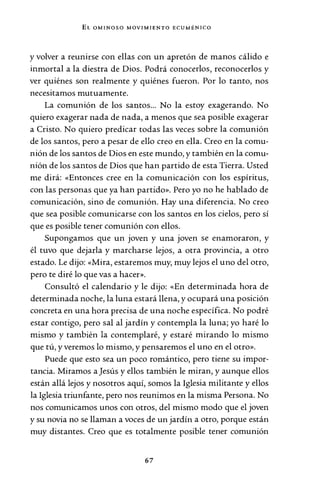 EL OMINOSO MOVIMIENTO ECUMÉNICO
y volver a reunirse con ellas con un apretón de manos cálido e
inmortal a la diestra de Dios. Podrá conocerlos, reconocerlos y
ver quiénes son realmente y quiénes fueron. Por lo tanto, nos
necesitamos mutuamente.
La comunión de los santos... No la estoy exagerando. No
quiero exagerar nada de nada, a menos que sea posible exagerar
a Cristo. No quiero predicar todas las veces sobre la comunión
de los santos, pero a pesar de ello creo en ella. Creo en la comu-
nión de los santos de Dios en este mundo, y también en la comu-
nión de los santos de Dios que han partido de esta Tierra. Usted
me dirá: «Entonces cree en la comunicación con los espíritus,
con las personas que ya han partido». Pero yo no he hablado de
comunicación, sino de comunión. Hay una diferencia. No creo
que sea posible comunicarse con los santos en los cielos, pero sí
que es posible tener comunión con ellos.
Supongamos que un joven y una joven se enamoraron, y
él tuvo que dejarla y marcharse lejos, a otra provincia, a otro
estado. Le dijo: «Mira, estaremos muy, muy lejos el uno del otro,
pero te diré lo que vas a hacer».
Consultó el calendario y le dijo: «En determinada hora de
determinada noche, la luna estará llena, y ocupará una posición
concreta en una hora precisa de una noche específica. No podré
estar contigo, pero sal al jardín y contempla la luna; yo haré lo
mismo y también la contemplaré, y estaré mirando lo mismo
que tú, y veremos lo mismo, y pensaremos el uno en el otro».
Puede que esto sea un poco romántico, pero tiene su impor-
tancia. Miramos a Jesús y ellos también le miran, y aunque ellos
están allá lejos y nosotros aquí, somos la Iglesia militante y ellos
la Iglesia triunfante, pero nos reunimos en la misma Persona. No
nos comunicamos unos con otros, del mismo modo que el joven
y su novia no se llaman a voces de un jardín a otro, porque están
muy distantes. Creo que es totalmente posible tener comunión
67
 