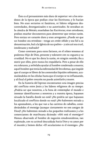 FE AUTÉNTICA
Éste es el pensamiento más duro de soportar: ver a los orto-
doxos de la época que podían citar las Escrituras, y lo hacían
bien. No eran sectarios ni fanáticos, ni líderes religiosos des-
controlados, desorganizados o no autorizados. Se sentaban en
la cátedra de Moisés; enseñaban las Escrituras; eran ortodoxos;
podían enseñar documentos para demostrar que tenían razón.
Pero tenían un corazón duro y eran arrogantes. ¿Puede ser que
un hombre sea ortodoxo -tenga un credo sólido y sea fiel a su
denominación, leal a la Iglesia de sus padres- y aún así sea cruel,
intolerante y malvado?
Como contraste para estos fariseos, en el relato tenemos al
poderoso Hijo de Dios, presente y tolerante con su ceguera y su
crueldad. No es que les diera la razón, en ningún sentido; iba a
morir por ellos, pero nunca les respaldaría. Pero a pesar de ello
era tolerante, y anhelaba ayudar al hombre condenado a muerte;
aquel hombre que tenía la enfermedad de los edemas, que impide
que el cuerpo se libere de los contenidos líquidos sobrantes, acu-
mulándolos en las células hasta que el cuerpo se va inflamando,
y al final el pobre corazón no puede asimilarlo y muere.
En la historia del leproso encontramos una imagen precisa
del conflicto entre Jesús y los líderes religiosos de su tiempo.
¿Podría ser que nosotros, a la hora de contemplar el mundo e
intentar identificarnos a nosotros y a nuestra época, hayamos
situado la batalla donde no está? ¿No podría ser que hayamos
localizado el conflicto donde no está? ¿No habremos mirado a
los apostadores, a los que van a las carreras de caballos, consi-
derándolos el enemigo (aunque ciertamente no son amigos de
Dios)? ¿No habremos mirado a los pequeños traficantes y a los
comerciantes de marihuana diciendo: «Ahí está el enemigo»?
Hemos observado al hombre de negocios estadounidense, tan
explotado, con su actitud descuidada hacia Dios y su amor por
el mundo y hemos dicho: «El secularismo es el enemigo». ¿No
72
 