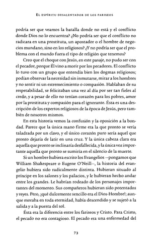 EL ESPÍRITU DESALENTADOR DE LOS FARISEOS
podría ser que veamos la batalla donde no está y el conflicto
donde Dios no lo encuentra? ¿No podría ser que el conflicto no
radicara en una prostituta, un apostador o el hombre de nego-
cios mundano, sino en los religiosos? ¿Y no podría ser que el pro-
blema con el mundo fuera el tipo de religión que tenemos?
Creo que el choque conJesús, en este pasaje, no pudo ser con
el pecador, porque Él vino a morir por los pecadores. El conflicto
lo tuvo con un grupo que entendía bien los dogmas religiosos;
podían observar la necesidad sin inmutarse, mirar a los hombres
y no sentir ni un estremecimiento o compasión. Hablaban de su
respetabilidad, se felicitaban una vez al día por ser tan fieles al
credo, y a pesar de ello no tenían corazón para los pobres, amor
por la prostituta y compasión para el ignorante. Ésta es una des-
cripción de los expertos religiosos de la época deJesús, pero tam-
bién de nosotros mismos.
En esta historia vemos la confusión y la oposición a la bon-
dad. Parece que la única mano firme era la que pronto se vería
taladrada por un clavo, y el único corazón puro sería aquel que
pronto dejaría de latir en una cruz. Y la única cabeza clara era
aquella que pronto se inclinaría desfallecida, y la únicavoz impor-
tante aquella que pronto se sumiría en el silencio de la muerte.
Si un hombre hubiera escrito los Evangelios -pongamos que
William Shakespeare o Eugene O'Neill-, la historia del evan-
gelio hubiera sido radicalmente distinta. Hubieran situado al
príncipe en los salones y los palacios, y le hubieran hecho andar
entre los grandes. Le habrían rodeado de los personajes impor-
tantes del momento. Sus compañeros hubieran sido potentados
y reyes. Pero, ¡qué dulcemente sencillo era el Dios-Hombre!; aun-
que moraba en toda eternidad, había descendido y se sujetó a la
salida y a la puesta del sol.
Ésta era la diferencia entre los fariseos y Cristo. Para Cristo,
el pecado no era contagioso. El pecado era una enfermedad del
73
 