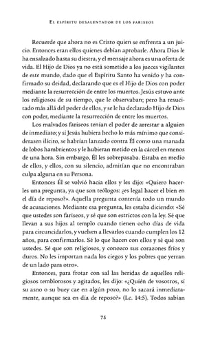 EL ESPÍRITU DESALENTADOR DE LOS FARISEOS
Recuerde que ahora no es Cristo quien se enfrenta a un jui-
cio. Entonces eran ellos quienes debían aprobarle. Ahora Dios le
ha ensalzado hasta su diestra, y el mensaje ahora es una oferta de
vida. El Hijo de Dios ya no está sometido a los jueces vigilantes
de este mundo, dado que el Espíritu Santo ha venido y ha con-
firmado su deidad, declarando que es el Hijo de Dios con poder
mediante la resurrección de entre los muertos. Jesús estuvo ante
los religiosos de su tiempo, que le observaban; pero ha resuci-
tado más allá del poder de ellos, y se le ha declarado Hijo de Dios
con poder, mediante la resurrección de entre los muertos.
Los malvados fariseos tenían el poder de arrestar a alguien
de inmediato; y siJesús hubiera hecho lo más mínimo que consi-
derasen ilícito, se habrían lanzado contra Él como una manada
de lobos hambrientos y le hubieran metido en la cárcel en menos
de una hora. Sin embargo, Él les sobrepasaba. Estaba en medio
de ellos, y ellos, con su silencio, admitían que no encontraban
culpa alguna en su Persona.
Entonces Él se volvió hacia ellos y les dijo: «Quiero hacer-
les una pregunta, ya que son teólogos: ¿es legal hacer el bien en
el día de reposo?». Aquella pregunta contenía todo un mundo
de acusaciones. Mediante esa pregunta, les estaba diciendo: «Sé
que ustedes son fariseos, y sé que son estrictos con la ley. Sé que
llevan a sus hijos al templo cuando tienen ocho días de vida
para circuncidarlos, y vuelven a llevarlos cuando cumplen los 12
años, para confirmarlos. Sé lo que hacen con ellos y sé qué son
ustedes. Sé que son religiosos, y conozco sus corazones fríos y
duros. No les importan nada los ciegos y los pobres que yerran
de un lado para otro».
Entonces, para frotar con sal las heridas de aquellos reli-
giosos temblorosos y agitados, les dijo: «¿Quién de vosotros, si
su asno o su buey cae en algún pozo, no lo sacará inmediata-
mente, aunque sea en día de reposo?» (Le. 14:5). Todos sabían
75
 