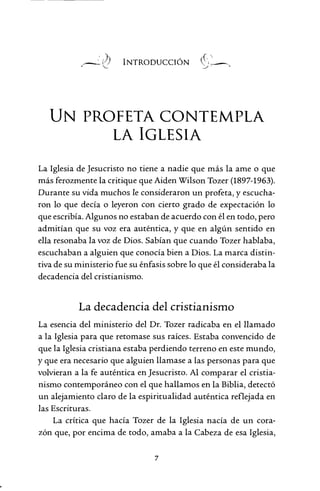 INTRODUCCIÓN
UN PROFETA CONTEMPLA
LA IGLESIA
La Iglesia de Jesucristo no tiene a nadie que más la ame o que
más ferozmente la critique que Aiden Wilson Tozer (1897-1963).
Durante su vida muchos le consideraron un profeta, y escucha-
ron lo que decía o leyeron con cierto grado de expectación lo
que escribía. Algunos no estaban de acuerdo con él en todo, pero
admitían que su voz era auténtica, y que en algún sentido en
ella resonaba la voz de Dios. Sabían que cuando Tozer hablaba,
escuchaban a alguien que conocía bien a Dios. La marca distin-
tiva de su ministerio fue su énfasis sobre lo que él consideraba la
decadencia del cristianismo.
La decadencia del cristianismo
La esencia del ministerio del Dr. Tozer radicaba en el llamado
a la Iglesia para que retomase sus raíces. Estaba convencido de
que la Iglesia cristiana estaba perdiendo terreno en este mundo,
y que era necesario que alguien llamase a las personas para que
volvieran a la fe auténtica en Jesucristo. Al comparar el cristia-
nismo contemporáneo con el que hallamos en la Biblia, detectó
un alejamiento claro de la espiritualidad auténtica reflejada en
las Escrituras.
La crítica que hacía Tozer de la Iglesia nacía de un cora-
zón que, por encima de todo, amaba a la Cabeza de esa Iglesia,
7
 