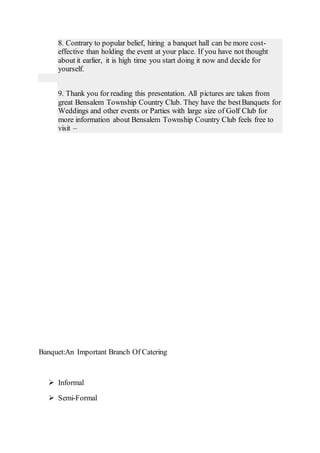 8. Contrary to popular belief, hiring a banquet hall can be more cost-
effective than holding the event at your place. If you have not thought
about it earlier, it is high time you start doing it now and decide for
yourself.
9. Thank you for reading this presentation. All pictures are taken from
great Bensalem Township Country Club. They have the bestBanquets for
Weddings and other events or Parties with large size of Golf Club for
more information about Bensalem Township Country Club feels free to
visit –
Banquet:An Important Branch Of Catering
 Informal
 Semi-Formal
 