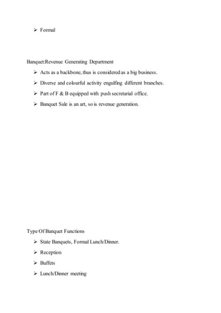  Formal
Banquet:Revenue Generating Department
 Acts as a backbone, thus is considered as a big business.
 Diverse and colourful activity engulfing different branches.
 Part of F & B equipped with push secretarial office.
 Banquet Sale is an art, so is revenue generation.
Type Of Banquet Functions
 State Banquets, Formal Lunch/Dinner.
 Reception
 Buffets
 Lunch/Dinner meeting
 