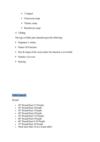  T shaped
 Classroom setup
 Theatre setup
 Boardroom setup
 Tabling:
The type of table plan depends upon the following:
 Organiser’s wishes
 Nature Of Function
 Size & shape of the room where the function is to be held
 Number of covers
 Spacing
Table Capacity
Round
 30" Round Seat 2-3 People
 36" Round Seat 4 People
 42" Round Seat 5 People
 48" Round Seat 6 People
 54" Round Seat 7-8 People
 60" Round Seat 8 People
 66" Round Seat 9-10 People
 72" Round Seat 10 People
 Need more than 10 at a round table?
 