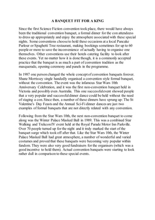 A BANQUET FIT FOR A KING
Since the first Science Fiction convention took place, there would have always
been the traditional convention banquet, a formal dinner for the con attendeess
to dress up appropriately and enjoy the atmosphere associated with these special
nights. Some conventions chooseto hold these occasions at a local Pancake
Parlour or Spaghetti Tree restaurant, making bookings sometimes for up to 60
people or more to save the inconvenience of actually having to organise one
themselves. Other conventions use their hotels catering facility to look after
these events. Yet no matter how it is done though, it is a commonly accepted
practice that the banquet is as much a part of convention tradition as the
masquerade, opening ceremony and panels in the programme.
In 1987 one personchanged the whole conceptof convention banquets forever.
Shane Morrissey single handedly organised a convention style formal banquet,
without the convention. The event was the infamous Star Wars 10th
Anniversary Celebration, and it was the first non-convention banquet held in
Victoria and possibly even Australia. This one successfulevent showed people
that a very popular and successfuldinner dance could be held without the need
of staging a con. Since then, a number of these dinners have sprung up: The St
Valentine's Day Feasts and the Annual Sci-Fi dinner dances are just two
examples of formal banquets that are not directly related with any convention.
Following from the Star Wars 10th, the next non-convention banquet to come
along was the Winter Palace Masked Ball in 1989. This was a combined Star
Walking and TrekconIV event held at the Royal Parade Motor Inn Parkville.
Over 70 people turned up for the night and it truly marked the start of the
banquet surge which took off after that. Like the Star Wars 10th, the Winter
Palace Masked Ball had great atmosphere, a number of wonderful and varied
costumes and proved that these banquets were becoming very popular within
fandom. They were also very good fundraisers for the organisers (which was a
good incentive to hold them). Actual convention banquets were starting to look
rather dull in comparison to these special events.
 