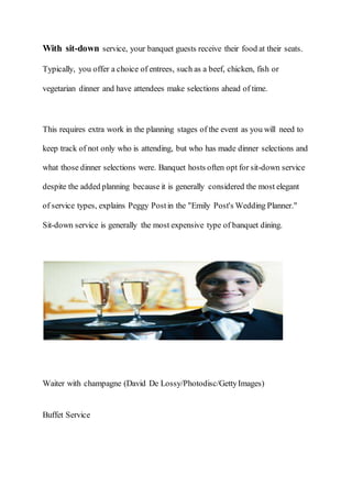 With sit-down service, your banquet guests receive their food at their seats.
Typically, you offer a choice of entrees, such as a beef, chicken, fish or
vegetarian dinner and have attendees make selections ahead of time.
This requires extra work in the planning stages of the event as you will need to
keep track of not only who is attending, but who has made dinner selections and
what those dinner selections were. Banquet hosts often opt for sit-down service
despite the added planning because it is generally considered the most elegant
of service types, explains Peggy Postin the "Emily Post's Wedding Planner."
Sit-down service is generally the most expensive type of banquet dining.
Waiter with champagne (David De Lossy/Photodisc/GettyImages)
Buffet Service
 