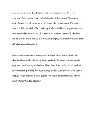 Station service is a modified form of buffet service, and typically costs
somewhere between the price of a buffet and a sit-down meal. At a station
service banquet, small tables are set up around the banquet room. Each station
features a different kind of food and is typically staffed by a banquet server who
keeps the food replenished and, in some cases, prepares or serves it. Stations
may include an omelet station at a breakfast banquet, a sushi bar or a table filled
with cheeses and charcuterie.
Station service encourages guests to move about the room and mingle with
other attendees, while still having tables available for guests to return to and
enjoy their meals during a scheduled dinner hour. Like buffet service, stations
require minimal planning, but becausethey are less common than other types of
banquets, often maintain a more elegant feel than a traditional buffet, reports
"Emily Post's Wedding Planner."
 