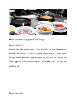 Omelet station (MosayMay/iStock/Getty Images)
Passed-tray Service
Passed-tray service typically occurs in lieu of a traditional meal. With this type
of service, the waitstaff circulates through the banquet room with finger foods
on large platters. The servers approachguests and offer food and a napkin. The
service typically operates continuously for a block of time, and a full meal may
not be served.
Passed-tray service
 