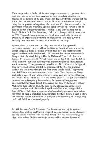 The main problem with the official conbanquets was that the organisers often
took little interest in how they were held as their immediate attention was
focused on the running of the con. It was soondiscovered that a way around this
was to have someone else run the banquet for them, the obvious advantage
being that the pressure of organising the event was lifted from them and yet the
convention would still be looked upon as being very successfulwith a full on
banquet as part of the programming. Trekcon IV had Star Walking run the
Empire Strikes Back 10th Anniversary Celebration banquet at their convention
in 1990. The result was a great success for all concerned, with the banquet
exceeding all expectations by having an attendance of 140 people, which
ironically was more than the convention's entire membership.
By now, these banquets were receiving more attention from potential
convention organisers who could see the financial benefit of staging a special
dinner dance as a means of raising revenue, thus more and more started to
appear. Aside from the Empire 10th, 1990 saw the first of two Ambassador's
Banquets take the stand, being held at the Richmond Town Hall, this event
featured live music played by Greg Franklin and his band. The night had about
40-50 attendees, but what made the event memorable (for the wrong reasons)
was the catering. The organisers attempted to be a little different in the type of
food they served, so they enlisted the assistance of the SCA (the medieval
society) and they decided to give the feast a very special touch. The problem
was, Sci-Fi fans were not accustomed to the kind of food they were offering,
such as two types of soup which both were served cold and various other spicy
and unusual dishes, which people found hard to get into. This put a sour note on
the event and subsequently the attendance for the second banquet was
considerably lower (even though the catering was done by the hotel: The New
Melbourne Inn). Later in 1990, the most poorly attended and unsuccessful
banquet ever held took place at the Royal Parade Motor Inn, being called a
Special Dinner Ball of sorts, the event which was badly promoted attracted no
more than 18 people (including the committee). Needless to say, it went to show
that although special non-convention banquets were becoming all the rage, they
could still fail if not advertised properly.
In 1991 the first of the St Valentines Day Feasts was held, a joint venture
between Star Walking and Suncon (inspired by some fandom ladies who were
seeking a more romantic form of dinner dance). This was a reasonably good
night, with a about 50-60 attendees (a number which has now becomean
 