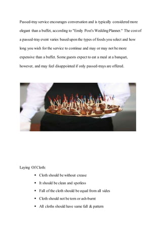 Passed-tray service encourages conversation and is typically considered more
elegant than a buffet, according to "Emily Post's WeddingPlanner." The costof
a passed-tray event varies based upon the types of foods you select and how
long you wish for the service to continue and may or may not be more
expensive than a buffet. Some guests expect to eat a meal at a banquet,
however, and may feel disappointed if only passed-trays are offered.
Laying Of Cloth:
 Cloth should be without crease
 It should be clean and spotless
 Fall of the cloth should be equal from all sides
 Cloth should not be torn or ash-burnt
 All cloths should have same fall & pattern
 