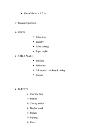  Size of cloth – 4 X 2 m
 Banquet Equipment
 LINEN
 Table linen
 Laundry
 Table skirting
 Paper napkin
 TABLE WARE
 Flatware
 Holloware
 All required crockery & cutlery
 Glasses
 BUFFETS
 Chaffing dish
 Burners
 Carving station
 Display stand
 Platters
 Lighting
 Plants
 